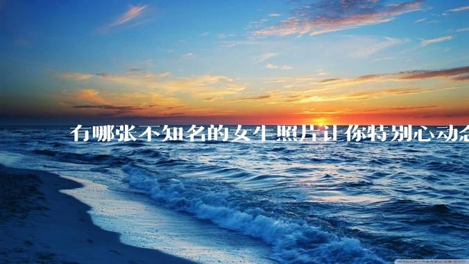 有哪张不知名的女生照片让你特别心动念念不忘地珍藏至今，一直想知道她的名字？