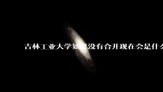 吉林工业大学如果没有合并现在会是什么水平？